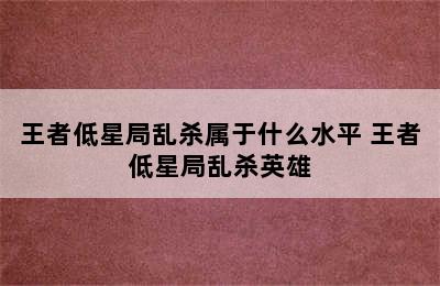 王者低星局乱杀属于什么水平 王者低星局乱杀英雄